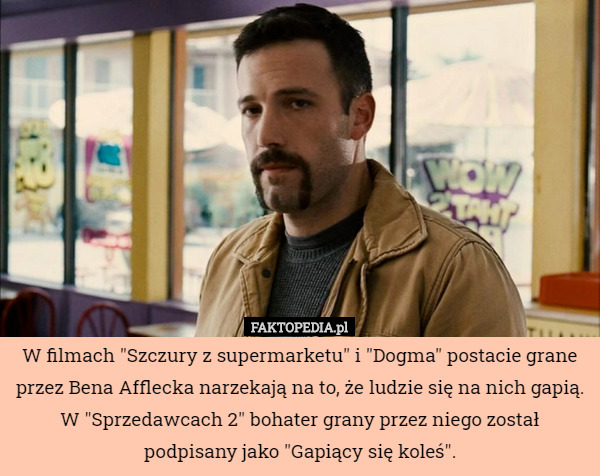 W filmach "Szczury z supermarketu" i "Dogma" postacie grane przez Bena Afflecka narzekają na to, że ludzie się na nich gapią. W "Sprzedawcach 2" bohater grany przez niego został podpisany jako "Gapiący się koleś". 
