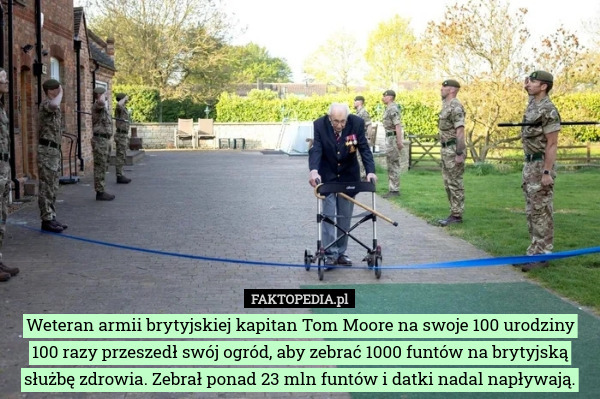 Weteran armii brytyjskiej kapitan Tom Moore na swoje 100 urodziny 100 razy przeszedł swój ogród, aby zebrać 1000 funtów na brytyjską służbę zdrowia. Zebrał ponad 23 mln funtów i datki nadal napływają. 