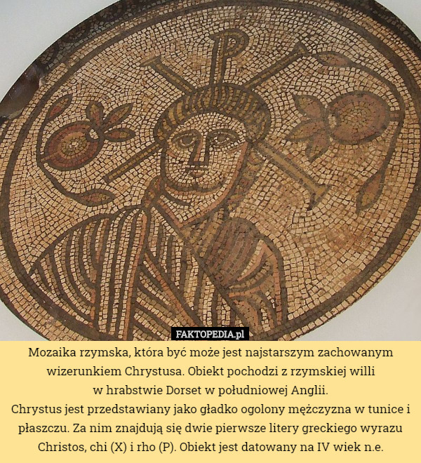 Mozaika rzymska, która być może jest najstarszym zachowanym wizerunkiem Chrystusa. Obiekt pochodzi z rzymskiej willi
 w hrabstwie Dorset w południowej Anglii.
Chrystus jest przedstawiany jako gładko ogolony mężczyzna w tunice i płaszczu. Za nim znajdują się dwie pierwsze litery greckiego wyrazu Christos, chi (X) i rho (P). Obiekt jest datowany na IV wiek n.e. 