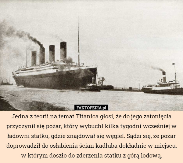 Jedna z teorii na temat Titanica głosi, że do jego zatonięcia przyczynił się pożar, który wybuchł kilka tygodni wcześniej w ładowni statku, gdzie znajdował się węgiel. Sądzi się, że pożar doprowadził do osłabienia ścian kadłuba dokładnie w miejscu,
w którym doszło do zderzenia statku z górą lodową. 