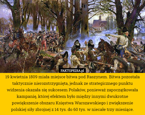 19 kwietnia 1809 miała miejsce bitwa pod Raszynem. Bitwa pozostała taktycznie nierozstrzygnięta, jednak ze strategicznego punktu widzenia okazała się sukcesem Polaków, ponieważ zapoczątkowała kampanię, której efektem było między innymi dwukrotne powiększenie obszaru Księstwa Warszawskiego i zwiększenie
 polskiej siły zbrojnej z 14 tys. do 60 tys. w niecałe trzy miesiące. 