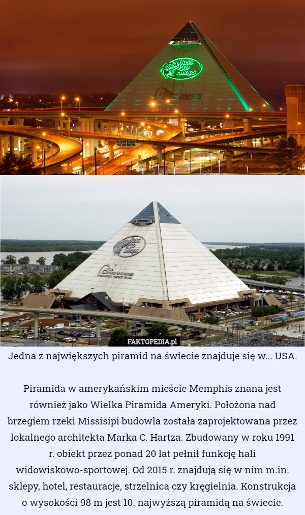 Jedna z największych piramid na świecie znajduje się w... USA.

Piramida w amerykańskim mieście Memphis znana jest również jako Wielka Piramida Ameryki. Położona nad brzegiem rzeki Missisipi budowla została zaprojektowana przez lokalnego architekta Marka C. Hartza. Zbudowany w roku 1991 r. obiekt przez ponad 20 lat pełnił funkcję hali widowiskowo-sportowej. Od 2015 r. znajdują się w nim m.in. sklepy, hotel, restauracje, strzelnica czy kręgielnia. Konstrukcja o wysokości 98 m jest 10. najwyższą piramidą na świecie. 