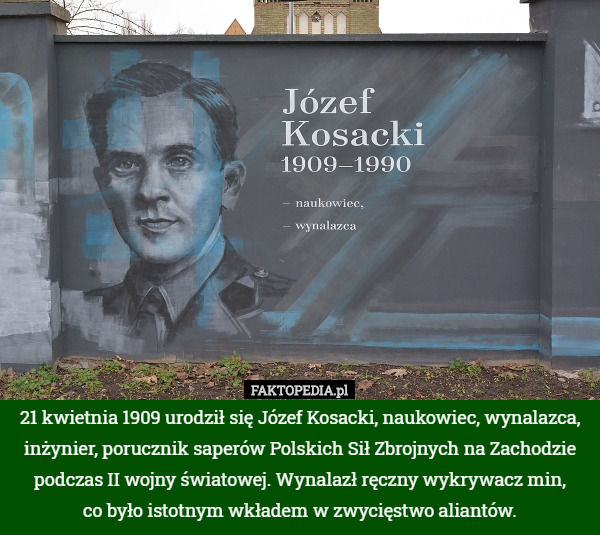 21 kwietnia 1909 urodził się Józef Kosacki, naukowiec, wynalazca, inżynier, porucznik saperów Polskich Sił Zbrojnych na Zachodzie podczas II wojny światowej. Wynalazł ręczny wykrywacz min,
 co było istotnym wkładem w zwycięstwo aliantów. 