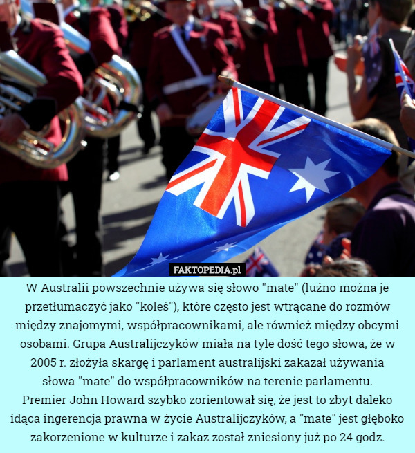 W Australii powszechnie używa się słowo "mate" (luźno można je przetłumaczyć jako "koleś"), które często jest wtrącane do rozmów między znajomymi, współpracownikami, ale również między obcymi osobami. Grupa Australijczyków miała na tyle dość tego słowa, że w 2005 r. złożyła skargę i parlament australijski zakazał używania
 słowa "mate" do współpracowników na terenie parlamentu.
Premier John Howard szybko zorientował się, że jest to zbyt daleko idąca ingerencja prawna w życie Australijczyków, a "mate" jest głęboko zakorzenione w kulturze i zakaz został zniesiony już po 24 godz. 