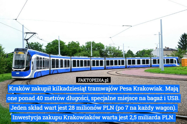 Kraków zakupił kilkadziesiąt tramwajów Pesa Krakowiak. Mają one ponad 40 metrów długości, specjalne miejsce na bagaż i USB. Jeden skład wart jest 28 milionów PLN (po 7 na każdy wagon). Inwestycja zakupu Krakowiaków warta jest 2,5 miliarda PLN. 