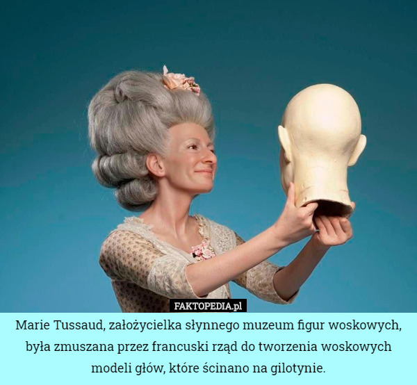 Marie Tussaud, założycielka słynnego muzeum figur woskowych, była zmuszana przez francuski rząd do tworzenia woskowych modeli głów, które ścinano na gilotynie. 