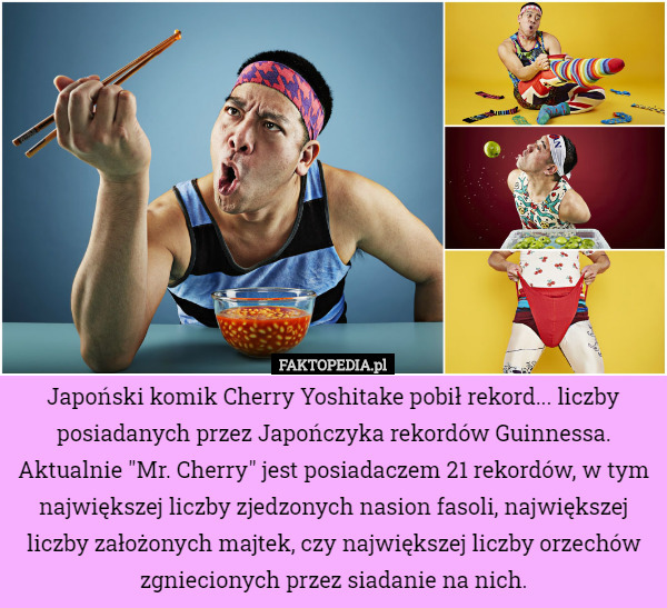 Japoński komik Cherry Yoshitake pobił rekord... liczby posiadanych przez Japończyka rekordów Guinnessa. Aktualnie "Mr. Cherry" jest posiadaczem 21 rekordów, w tym największej liczby zjedzonych nasion fasoli, największej liczby założonych majtek, czy największej liczby orzechów zgniecionych przez siadanie na nich. 