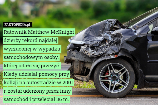 Ratownik Matthew McKnight dzierży rekord najdalej wyrzuconej w wypadku samochodowym osoby,
 której udało się przeżyć.
Kiedy udzielał pomocy przy kolizji na autostradzie w 2001 r. został uderzony przez inny samochód i przeleciał 36 m. 