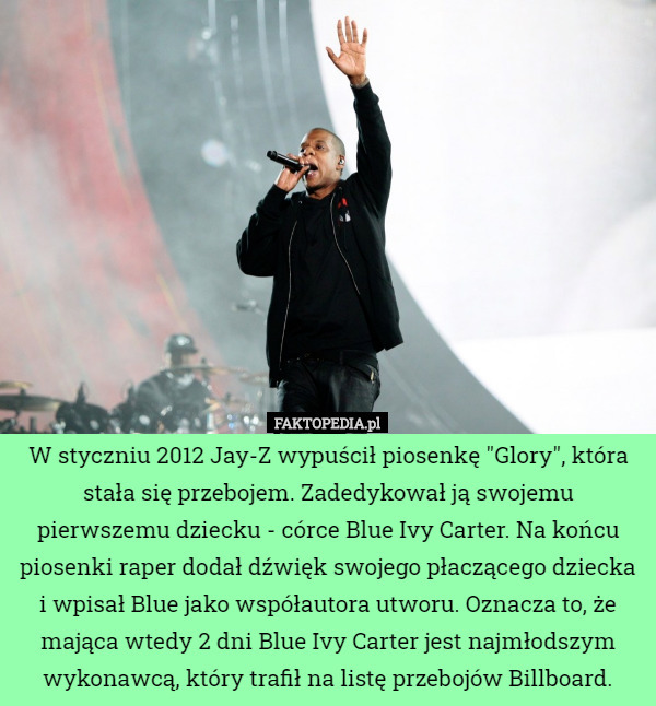 W styczniu 2012 Jay-Z wypuścił piosenkę "Glory", która stała się przebojem. Zadedykował ją swojemu pierwszemu dziecku - córce Blue Ivy Carter. Na końcu piosenki raper dodał dźwięk swojego płaczącego dziecka i wpisał Blue jako współautora utworu. Oznacza to, że mająca wtedy 2 dni Blue Ivy Carter jest najmłodszym wykonawcą, który trafił na listę przebojów Billboard. 