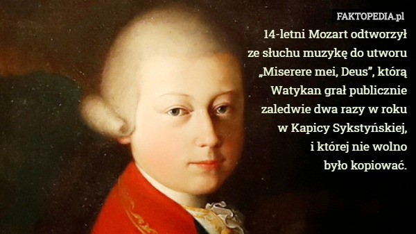 14-letni Mozart odtworzył
 ze słuchu muzykę do utworu
 „Miserere mei, Deus”, którą
 Watykan grał publicznie
 zaledwie dwa razy w roku
 w Kapicy Sykstyńskiej,
 i której nie wolno
 było kopiować. 