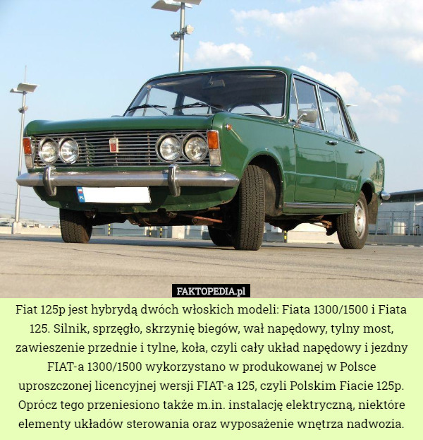 Fiat 125p jest hybrydą dwóch włoskich modeli: Fiata 1300/1500 i Fiata 125. Silnik, sprzęgło, skrzynię biegów, wał napędowy, tylny most, zawieszenie przednie i tylne, koła, czyli cały układ napędowy i jezdny FIAT-a 1300/1500 wykorzystano w produkowanej w Polsce uproszczonej licencyjnej wersji FIAT-a 125, czyli Polskim Fiacie 125p. Oprócz tego przeniesiono także m.in. instalację elektryczną, niektóre elementy układów sterowania oraz wyposażenie wnętrza nadwozia. 