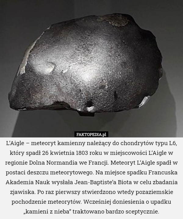 L’Aigle – meteoryt kamienny należący do chondrytów typu L6, który spadł 26 kwietnia 1803 roku w miejscowości L’Aigle w regionie Dolna Normandia we Francji. Meteoryt L’Aigle spadł w postaci deszczu meteorytowego. Na miejsce spadku Francuska Akademia Nauk wysłała Jean-Baptiste’a Biota w celu zbadania zjawiska. Po raz pierwszy stwierdzono wtedy pozaziemskie pochodzenie meteorytów. Wcześniej doniesienia o upadku „kamieni z nieba” traktowano bardzo sceptycznie. 