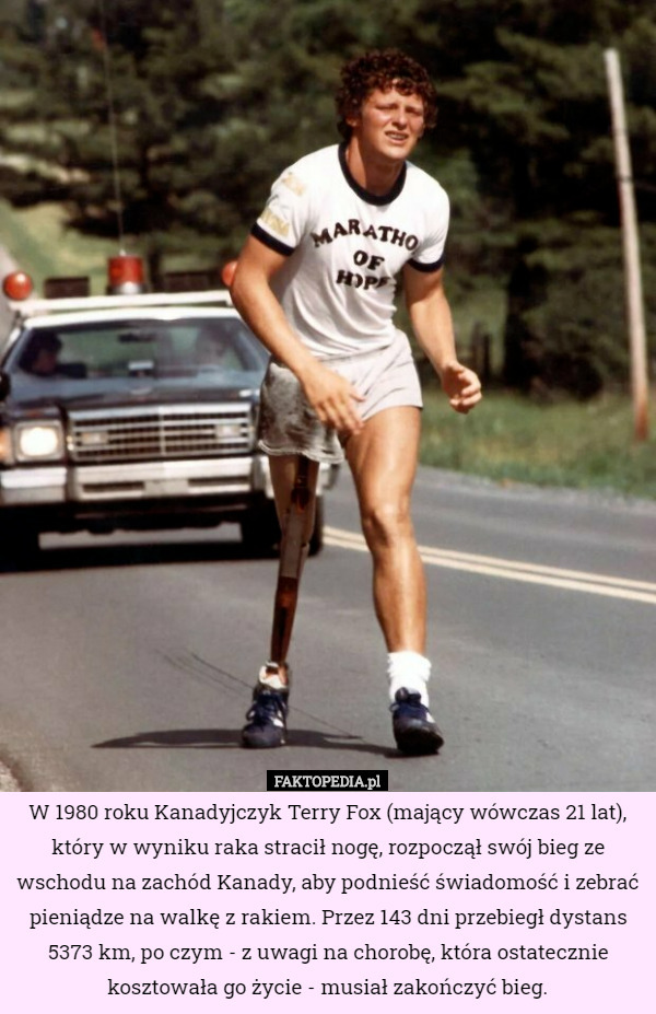 W 1980 roku Kanadyjczyk Terry Fox (mający wówczas 21 lat), który w wyniku raka stracił nogę, rozpoczął swój bieg ze wschodu na zachód Kanady, aby podnieść świadomość i zebrać pieniądze na walkę z rakiem. Przez 143 dni przebiegł dystans 5373 km, po czym - z uwagi na chorobę, która ostatecznie kosztowała go życie - musiał zakończyć bieg. 