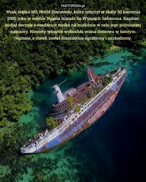 Wrak statku MS World Discoverer, który uderzył w skały 30 kwietnia 2000 roku w rejonie Nggela Islands na Wyspach Salomona. Kapitan podjął decyzję o osadzeniu statku na mieliźnie w celu jego późniejszej naprawy. Niestety wkrótce wybuchła wojna domowa w tamtym regionie, a statek został doszczętnie ograbiony i uszkodzony. 