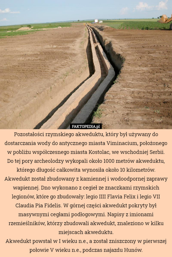 Pozostałości rzymskiego akweduktu, który był używany do dostarczania wody do antycznego miasta Viminacium, położonego w pobliżu współczesnego miasta Kostolac, we wschodniej Serbii.
Do tej pory archeolodzy wykopali około 1000 metrów akweduktu, którego długość całkowita wynosiła około 10 kilometrów.
Akwedukt został zbudowany z kamiennej i wodoodpornej zaprawy wapiennej. Dno wykonano z cegieł ze znaczkami rzymskich legionów, które go zbudowały: legio IIII Flavia Felix i legio VII Claudia Pia Fidelis. W górnej części akwedukt pokryty był masywnymi cegłami podłogowymi. Napisy z imionami rzemieślników, którzy zbudowali akwedukt, znaleziono w kilku miejscach akweduktu.
Akwedukt powstał w I wieku n.e., a został zniszczony w pierwszej połowie V wieku n.e., podczas najazdu Hunów. 