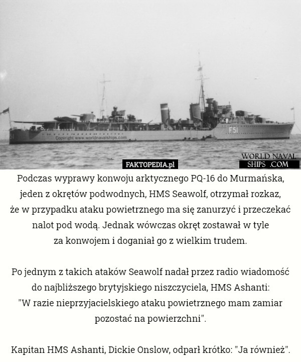 Podczas wyprawy konwoju arktycznego PQ-16 do Murmańska, jeden z okrętów podwodnych, HMS Seawolf, otrzymał rozkaz,
 że w przypadku ataku powietrznego ma się zanurzyć i przeczekać nalot pod wodą. Jednak wówczas okręt zostawał w tyle
 za konwojem i doganiał go z wielkim trudem.

Po jednym z takich ataków Seawolf nadał przez radio wiadomość do najbliższego brytyjskiego niszczyciela, HMS Ashanti:
 "W razie nieprzyjacielskiego ataku powietrznego mam zamiar pozostać na powierzchni".

Kapitan HMS Ashanti, Dickie Onslow, odparł krótko: "Ja również". 