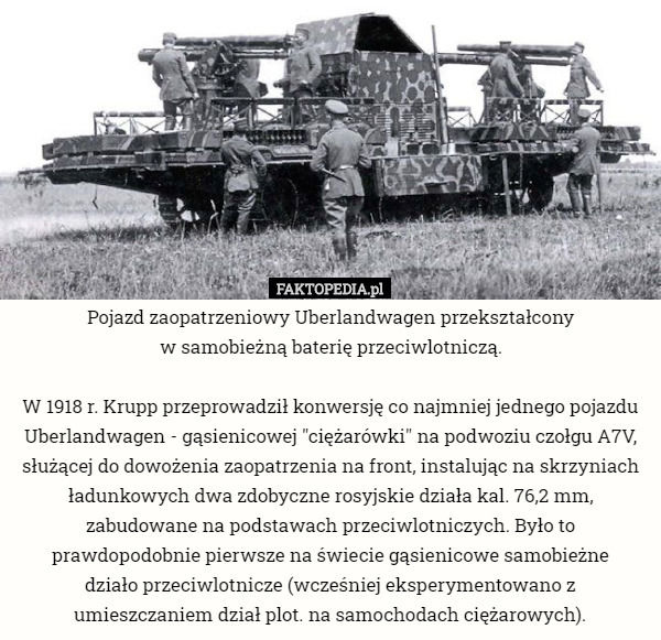 Pojazd zaopatrzeniowy Uberlandwagen przekształcony
 w samobieżną baterię przeciwlotniczą.

W 1918 r. Krupp przeprowadził konwersję co najmniej jednego pojazdu Uberlandwagen - gąsienicowej "ciężarówki" na podwoziu czołgu A7V, służącej do dowożenia zaopatrzenia na front, instalując na skrzyniach ładunkowych dwa zdobyczne rosyjskie działa kal. 76,2 mm, zabudowane na podstawach przeciwlotniczych. Było to prawdopodobnie pierwsze na świecie gąsienicowe samobieżne
 działo przeciwlotnicze (wcześniej eksperymentowano z umieszczaniem dział plot. na samochodach ciężarowych). 