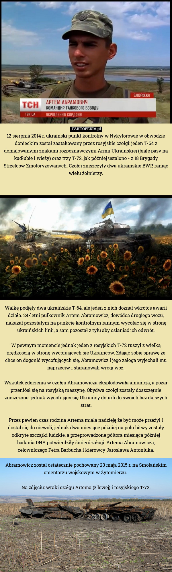 12 sierpnia 2014 r. ukraiński punkt kontrolny w Nykyforowie w obwodzie donieckim został zaatakowany przez rosyjskie czołgi: jeden T-64 z domalowanymi znakami rozpoznawczymi Armii Ukraińskiej (białe pasy na kadłubie i wieży) oraz trzy T-72, jak później ustalono - z 18 Brygady Strzelców Zmotoryzowanych. Czołgi zniszczyły dwa ukraińskie BWP, raniąc wielu żołnierzy.

















Walkę podjęły dwa ukraińskie T-64, ale jeden z nich doznał wkrótce awarii działa. 24-letni pułkownik Artem Abramowicz, dowódca drugiego wozu, nakazał pozostałym na punkcie kontrolnym rannym wycofać się w stronę ukraińskich linii, a sam pozostał z tyłu aby osłaniać ich odwrót.

W pewnym momencie jednak jeden z rosyjskich T-72 ruszył z wielką prędkością w stronę wycofujących się Ukraińców. Zdając sobie sprawę że chce on dogonić wycofujących się, Abramowicz i jego załoga wyjechali mu naprzeciw i staranowali wrogi wóz.

Wskutek zderzenia w czołgu Abramowicza eksplodowała amunicja, a pożar przeniósł się na rosyjską maszynę. Obydwa czołgi zostały doszczętnie zniszczone, jednak wycofujący się Ukraińcy dotarli do swoich bez dalszych strat.

Przez pewien czas rodzina Artema miała nadzieję że być może przeżył i dostał się do niewoli, jednak dwa miesiące później na polu bitwy zostały odkryte szczątki ludzkie, a przeprowadzone półtora miesiąca później badania DNA potwierdziły śmierć załogi: Artema Abramowicza, celowniczego Petra Barbucha i kierowcy Jarosława Antoniuka.

Abramowicz został ostatecznie pochowany 23 maja 2015 r. na Smolańskim cmentarzu wojskowym w Żytomierzu. 

Na zdjęciu: wraki czołgu Artema (z lewej) i rosyjskiego T-72. 