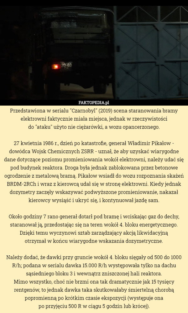 Przedstawiona w serialu "Czarnobyl" (2019) scena staranowania bramy elektrowni faktycznie miała miejsca, jednak w rzeczywistości
 do "ataku" użyto nie ciężarówki, a wozu opancerzonego.

27 kwietnia 1986 r., dzień po katastrofie, generał Władimir Pikałow - dowódca Wojsk Chemicznych ZSRR - uznał, że aby uzyskać wiarygodne dane dotyczące poziomu promieniowania wokół elektrowni, należy udać się pod budynek reaktora. Droga była jednak zablokowana przez betonowe ogrodzenie z metalową bramą. Pikałow wsiadł do wozu rozpoznania skażeń BRDM-2RCh i wraz z kierowcą udał się w stronę elektrowni. Kiedy jednak dozymetry zaczęły wskazywać podwyższone promieniowanie, nakazał kierowcy wysiąść i ukryć się, i kontynuował jazdę sam.

Około godziny 7 rano generał dotarł pod bramę i wciskając gaz do dechy, staranował ją, przedostając się na teren wokół 4. bloku energetycznego. Dzięki temu wyczynowi sztab zarządzający akcją likwidacyjną
 otrzymał w końcu wiarygodne wskazania dozymetryczne.

Należy dodać, że dawki przy gruncie wokół 4. bloku sięgały od 500 do 1000 R/h; podana w serialu dawka 15.000 R/h występowała tylko na dachu sąsiedniego bloku 3 i wewnątrz zniszczonej hali reaktora.
 Mimo wszystko, choć nie brzmi ona tak dramatycznie jak 15 tysięcy rentgenów, to jednak dawka taka skutkowałaby śmiertelną chorobą popromienną po krótkim czasie ekspozycji (występuje ona
 po przyjęciu 500 R w ciągu 5 godzin lub krócej). 