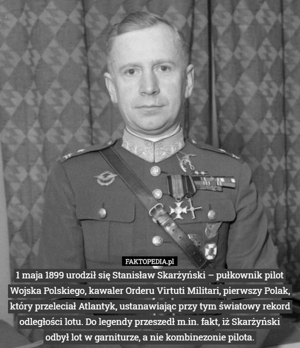 1 maja 1899 urodził się Stanisław Skarżyński – pułkownik pilot Wojska Polskiego, kawaler Orderu Virtuti Militari, pierwszy Polak, który przeleciał Atlantyk, ustanawiając przy tym światowy rekord odległości lotu. Do legendy przeszedł m.in. fakt, iż Skarżyński odbył lot w garniturze, a nie kombinezonie pilota. 