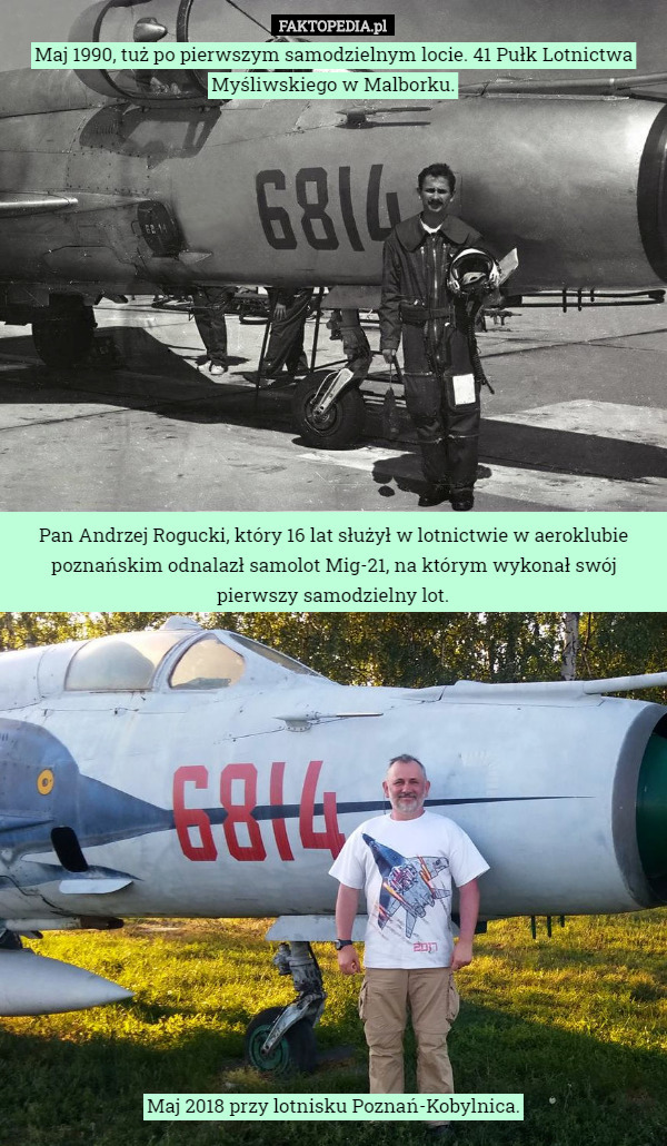Maj 1990, tuż po pierwszym samodzielnym locie. 41 Pułk Lotnictwa Myśliwskiego w Malborku.














Pan Andrzej Rogucki, który 16 lat służył w lotnictwie w aeroklubie poznańskim odnalazł samolot Mig-21, na którym wykonał swój pierwszy samodzielny lot.
















Maj 2018 przy lotnisku Poznań-Kobylnica. 