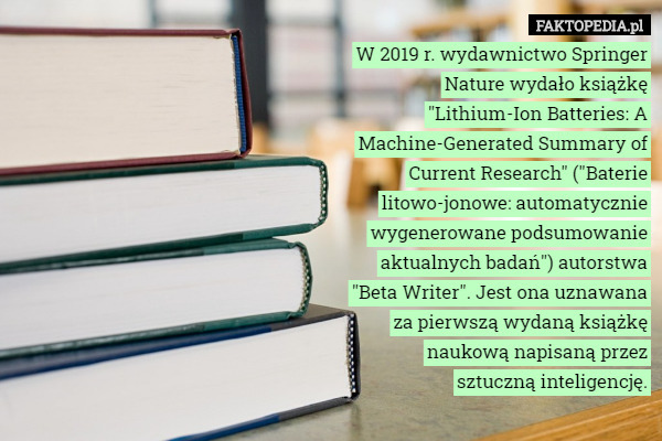 W 2019 r. wydawnictwo Springer Nature wydało książkę "Lithium-Ion Batteries: A Machine-Generated Summary of Current Research" ("Baterie litowo-jonowe: automatycznie wygenerowane podsumowanie aktualnych badań") autorstwa "Beta Writer". Jest ona uznawana za pierwszą wydaną książkę naukową napisaną przez sztuczną inteligencję. 
