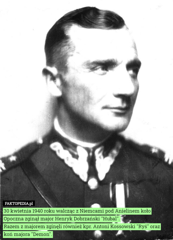 30 kwietnia 1940 roku walcząc z Niemcami pod Anielinem koło Opoczna zginął major Henryk Dobrzański "Hubal".
Razem z majorem zginęli również kpr. Antoni Kossowski "Ryś" oraz koń majora "Demon". 