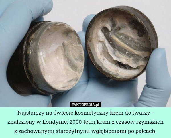 Najstarszy na świecie kosmetyczny krem do twarzy - znaleziony w Londynie. 2000-letni krem z czasów rzymskich
 z zachowanymi starożytnymi wgłębieniami po palcach. 