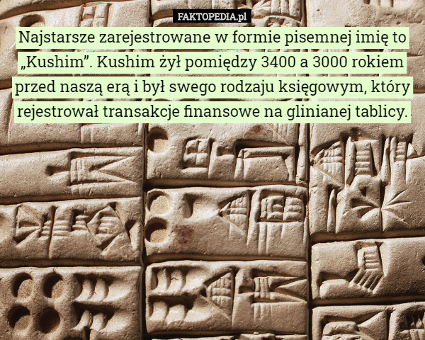 Najstarsze zarejestrowane w formie pisemnej imię to „Kushim”. Kushim żył pomiędzy 3400 a 3000 rokiem przed naszą erą i był swego rodzaju księgowym, który rejestrował transakcje finansowe na glinianej tablicy. 