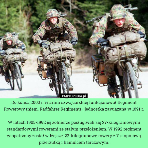 Do końca 2003 r. w armii szwajcarskiej funkcjonował Regiment Rowerowy (niem. Radfahrer Regiment) - jednostka zawiązana w 1891 r.

 W latach 1905-1992 jej żołnierze posługiwali się 27-kilogramowymi standardowymi rowerami ze stałym przełożeniem. W 1992 regiment zaopatrzony został w lżejsze, 22-kilogramowe rowery z 7-stopniową przerzutką i hamulcem tarczowym. 