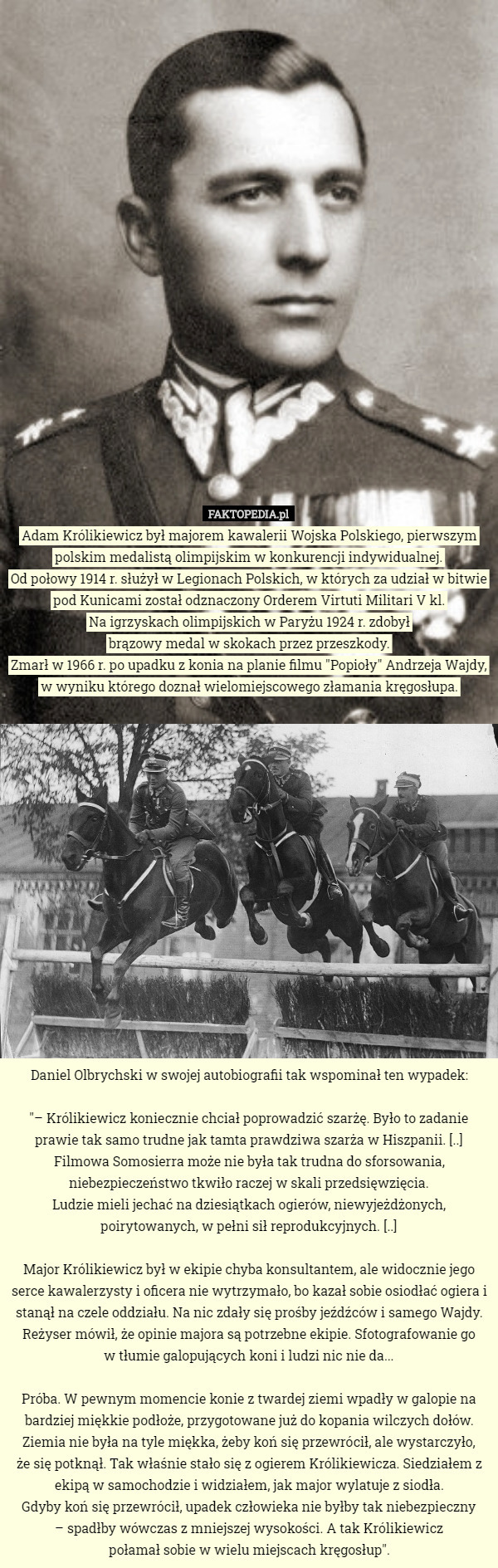 Adam Królikiewicz był majorem kawalerii Wojska Polskiego, pierwszym polskim medalistą olimpijskim w konkurencji indywidualnej.
Od połowy 1914 r. służył w Legionach Polskich, w których za udział w bitwie pod Kunicami został odznaczony Orderem Virtuti Militari V kl.
Na igrzyskach olimpijskich w Paryżu 1924 r. zdobył
 brązowy medal w skokach przez przeszkody.
Zmarł w 1966 r. po upadku z konia na planie filmu "Popioły" Andrzeja Wajdy, w wyniku którego doznał wielomiejscowego złamania kręgosłupa.

















Daniel Olbrychski w swojej autobiografii tak wspominał ten wypadek:

"– Królikiewicz koniecznie chciał poprowadzić szarżę. Było to zadanie prawie tak samo trudne jak tamta prawdziwa szarża w Hiszpanii. [..] Filmowa Somosierra może nie była tak trudna do sforsowania, niebezpieczeństwo tkwiło raczej w skali przedsięwzięcia.
 Ludzie mieli jechać na dziesiątkach ogierów, niewyjeżdżonych, poirytowanych, w pełni sił reprodukcyjnych. [..]

Major Królikiewicz był w ekipie chyba konsultantem, ale widocznie jego serce kawalerzysty i oficera nie wytrzymało, bo kazał sobie osiodłać ogiera i stanął na czele oddziału. Na nic zdały się prośby jeźdźców i samego Wajdy. Reżyser mówił, że opinie majora są potrzebne ekipie. Sfotografowanie go
 w tłumie galopujących koni i ludzi nic nie da...

Próba. W pewnym momencie konie z twardej ziemi wpadły w galopie na bardziej miękkie podłoże, przygotowane już do kopania wilczych dołów. Ziemia nie była na tyle miękka, żeby koń się przewrócił, ale wystarczyło,
 że się potknął. Tak właśnie stało się z ogierem Królikiewicza. Siedziałem z ekipą w samochodzie i widziałem, jak major wylatuje z siodła.
 Gdyby koń się przewrócił, upadek człowieka nie byłby tak niebezpieczny
 – spadłby wówczas z mniejszej wysokości. A tak Królikiewicz
 połamał sobie w wielu miejscach kręgosłup". 