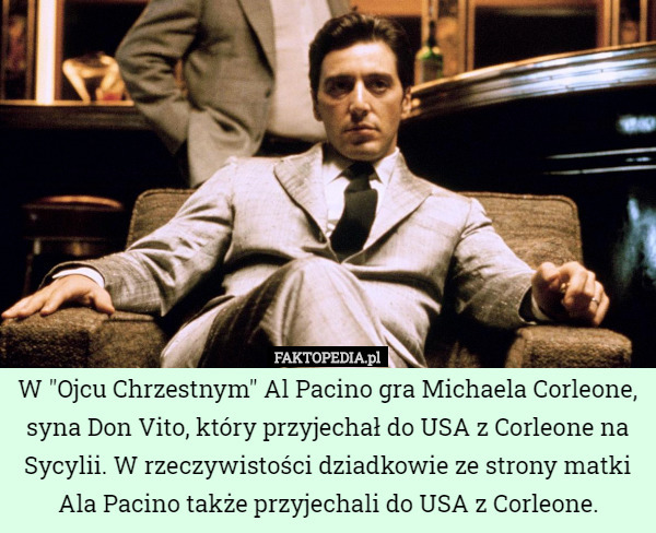 W "Ojcu Chrzestnym" Al Pacino gra Michaela Corleone, syna Don Vito, który przyjechał do USA z Corleone na Sycylii. W rzeczywistości dziadkowie ze strony matki Ala Pacino także przyjechali do USA z Corleone. 
