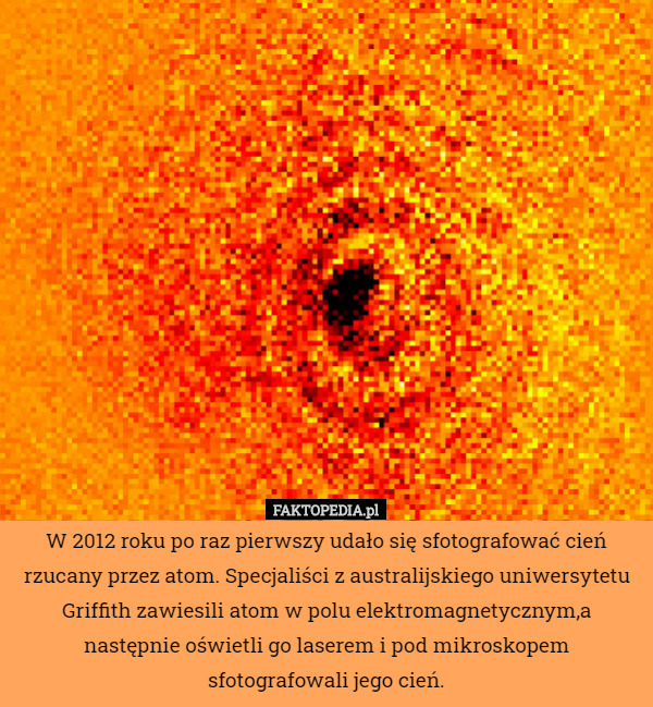 W 2012 roku po raz pierwszy udało się sfotografować cień rzucany przez atom. Specjaliści z australijskiego uniwersytetu Griffith zawiesili atom w polu elektromagnetycznym,a następnie oświetli go laserem i pod mikroskopem sfotografowali jego cień. 