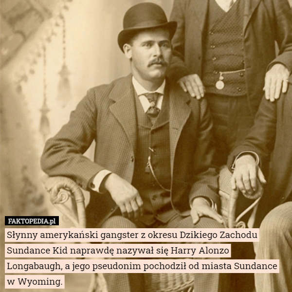 Słynny amerykański gangster z okresu Dzikiego Zachodu Sundance Kid naprawdę nazywał się Harry Alonzo Longabaugh, a jego pseudonim pochodził od miasta Sundance w Wyoming. 