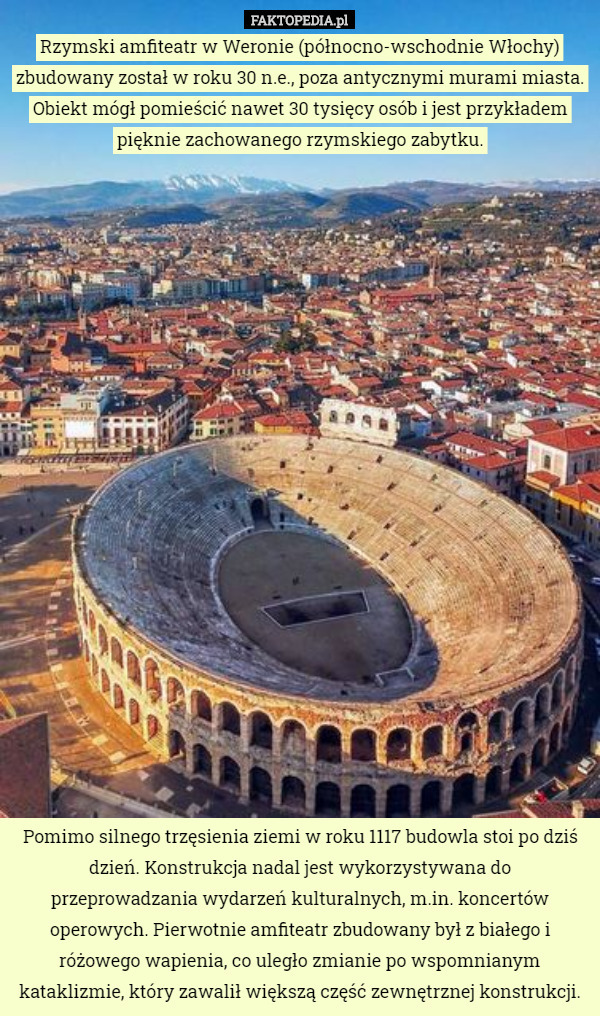 Rzymski amfiteatr w Weronie (północno-wschodnie Włochy) zbudowany został w roku 30 n.e., poza antycznymi murami miasta. Obiekt mógł pomieścić nawet 30 tysięcy osób i jest przykładem pięknie zachowanego rzymskiego zabytku. Pomimo silnego trzęsienia ziemi w roku 1117 budowla stoi po dziś dzień. Konstrukcja nadal jest wykorzystywana do przeprowadzania wydarzeń kulturalnych, m.in. koncertów operowych. Pierwotnie amfiteatr zbudowany był z białego i różowego wapienia, co uległo zmianie po wspomnianym kataklizmie, który zawalił większą część zewnętrznej konstrukcji. 