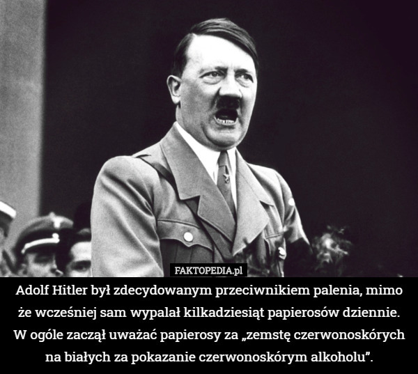 Adolf Hitler był zdecydowanym przeciwnikiem palenia, mimo że wcześniej sam wypalał kilkadziesiąt papierosów dziennie. W ogóle zaczął uważać papierosy za „zemstę czerwonoskórych na białych za pokazanie czerwonoskórym alkoholu”. 