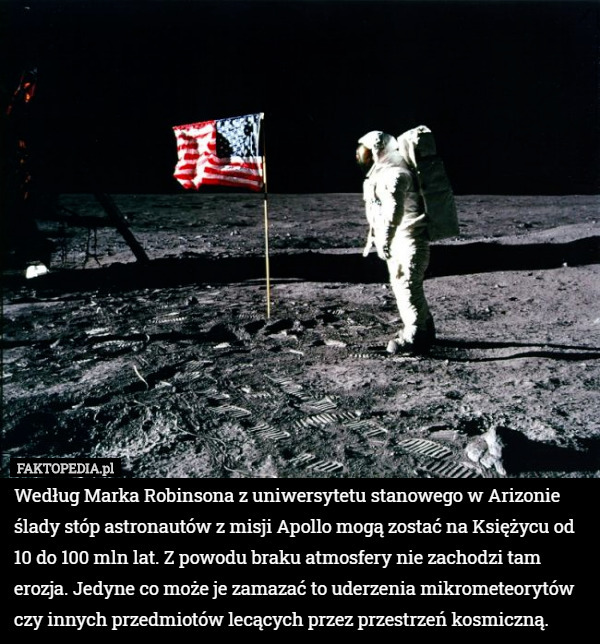 Według Marka Robinsona z uniwersytetu stanowego w Arizonie ślady stóp astronautów z misji Apollo mogą zostać na Księżycu od 10 do 100 mln lat. Z powodu braku atmosfery nie zachodzi tam erozja. Jedyne co może je zamazać to uderzenia mikrometeorytów czy innych przedmiotów lecących przez przestrzeń kosmiczną. 