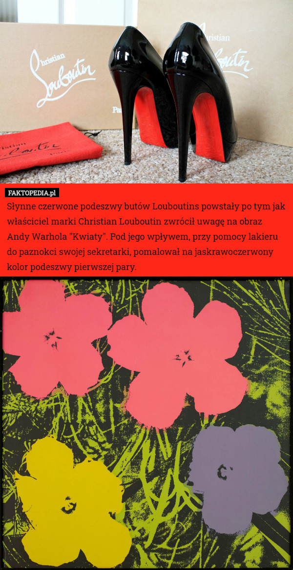 Słynne czerwone podeszwy butów Louboutins powstały po tym jak właściciel marki Christian Louboutin zwrócił uwagę na obraz Andy Warhola "Kwiaty". Pod jego wpływem, przy pomocy lakieru do paznokci swojej sekretarki, pomalował na jaskrawoczerwony kolor podeszwy pierwszej pary. 