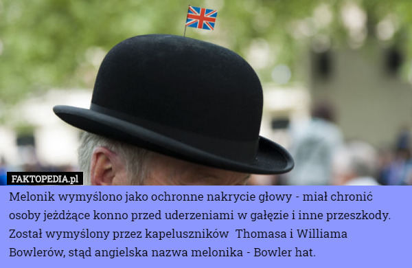 Melonik wymyślono jako ochronne nakrycie głowy - miał chronić osoby jeżdżące konno przed uderzeniami w gałęzie i inne przeszkody. Został wymyślony przez kapeluszników  Thomasa i Williama Bowlerów, stąd angielska nazwa melonika - Bowler hat. 