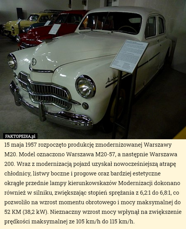 15 maja 1957 rozpoczęto produkcję zmodernizowanej Warszawy M20. Model oznaczono Warszawa M20-57, a następnie Warszawa 200. Wraz z modernizacją pojazd uzyskał nowocześniejszą atrapę chłodnicy, listwy boczne i progowe oraz bardziej estetyczne okrągłe przednie lampy kierunkowskazów Modernizacji dokonano również w silniku, zwiększając stopień sprężania z 6,2:1 do 6,8:1, co pozwoliło na wzrost momentu obrotowego i mocy maksymalnej do 52 KM (38,2 kW). Nieznaczny wzrost mocy wpłynął na zwiększenie prędkości maksymalnej ze 105 km/h do 115 km/h. 