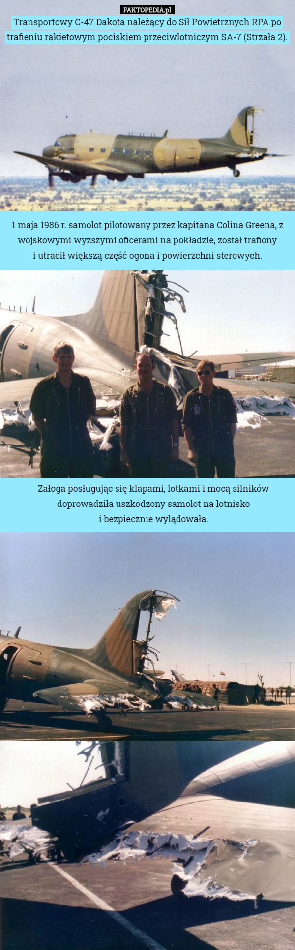 Transportowy C-47 Dakota należący do Sił Powietrznych RPA po trafieniu rakietowym pociskiem przeciwlotniczym SA-7 (Strzała 2). 1 maja 1986 r. samolot pilotowany przez kapitana Colina Greena, z wojskowymi wyższymi oficerami na pokładzie, został trafiony
 i utracił większą część ogona i powierzchni sterowych. Załoga posługując się klapami, lotkami i mocą silników doprowadziła uszkodzony samolot na lotnisko
 i bezpiecznie wylądowała. 