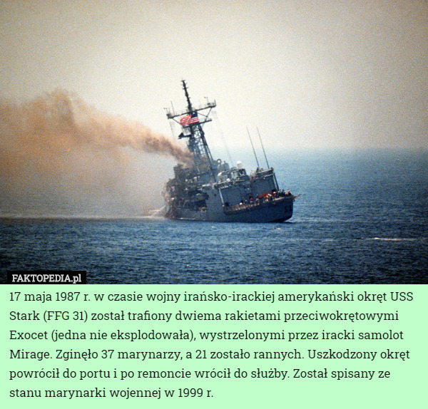 17 maja 1987 r. w czasie wojny irańsko-irackiej amerykański okręt USS Stark (FFG 31) został trafiony dwiema rakietami przeciwokrętowymi Exocet (jedna nie eksplodowała), wystrzelonymi przez iracki samolot Mirage. Zginęło 37 marynarzy, a 21 zostało rannych. Uszkodzony okręt powrócił do portu i po remoncie wrócił do służby. Został spisany ze stanu marynarki wojennej w 1999 r. 