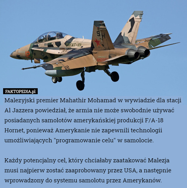 Malezyjski premier Mahathir Mohamad w wywiadzie dla stacji Al Jazzera powiedział, że armia nie może swobodnie używać posiadanych samolotów amerykańskiej produkcji F/A-18 Hornet, ponieważ Amerykanie nie zapewnili technologii umożliwiających "programowanie celu" w samolocie.

 Każdy potencjalny cel, który chciałaby zaatakować Malezja musi najpierw zostać zaaprobowany przez USA, a następnie wprowadzony do systemu samolotu przez Amerykanów. 