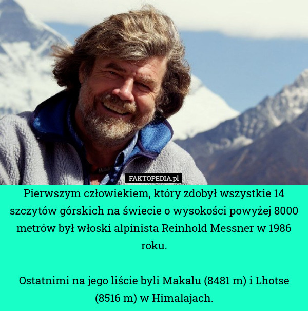 Pierwszym człowiekiem, który zdobył wszystkie 14 szczytów górskich na świecie o wysokości powyżej 8000 metrów był włoski alpinista Reinhold Messner w 1986 roku.

Ostatnimi na jego liście byli Makalu (8481 m) i Lhotse (8516 m) w Himalajach. 