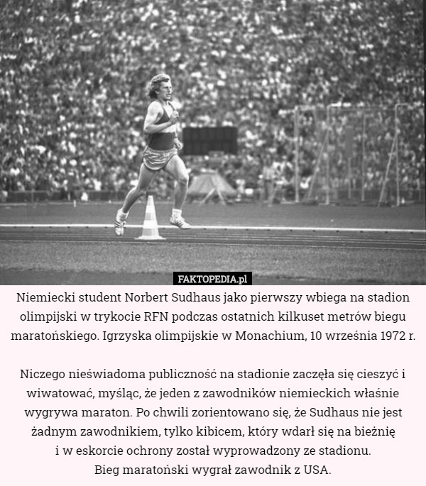 Niemiecki student Norbert Sudhaus jako pierwszy wbiega na stadion olimpijski w trykocie RFN podczas ostatnich kilkuset metrów biegu maratońskiego. Igrzyska olimpijskie w Monachium, 10 września 1972 r.

Niczego nieświadoma publiczność na stadionie zaczęła się cieszyć i wiwatować, myśląc, że jeden z zawodników niemieckich właśnie wygrywa maraton. Po chwili zorientowano się, że Sudhaus nie jest żadnym zawodnikiem, tylko kibicem, który wdarł się na bieżnię
 i w eskorcie ochrony został wyprowadzony ze stadionu.
 Bieg maratoński wygrał zawodnik z USA. 