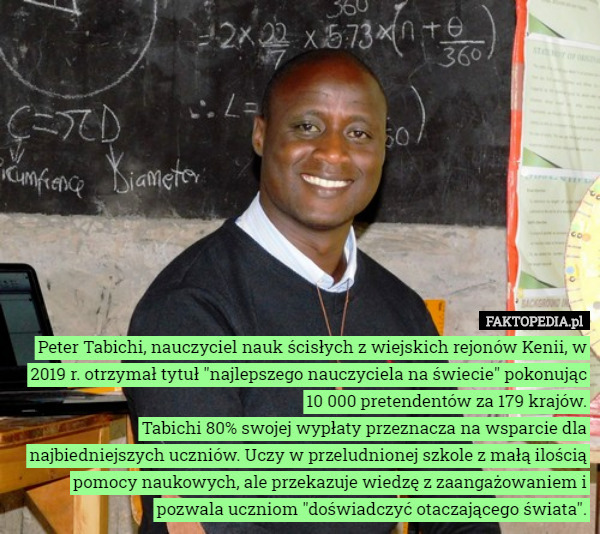 Peter Tabichi, nauczyciel nauk ścisłych z wiejskich rejonów Kenii, w 2019 r. otrzymał tytuł "najlepszego nauczyciela na świecie" pokonując 10 000 pretendentów za 179 krajów.
Tabichi 80% swojej wypłaty przeznacza na wsparcie dla najbiedniejszych uczniów. Uczy w przeludnionej szkole z małą ilością pomocy naukowych, ale przekazuje wiedzę z zaangażowaniem i pozwala uczniom "doświadczyć otaczającego świata". 