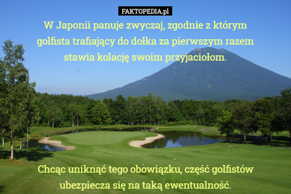 W Japonii panuje zwyczaj, zgodnie z którym golfista trafiający do dołka za pierwszym razem stawia kolację swoim przyjaciołom.






Chcąc uniknąć tego obowiązku, część golfistów ubezpiecza się na taką ewentualność. 