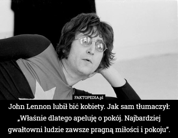 John Lennon lubił bić kobiety. Jak sam tłumaczył: „Właśnie dlatego apeluję o pokój. Najbardziej gwałtowni ludzie zawsze pragną miłości i pokoju”. 