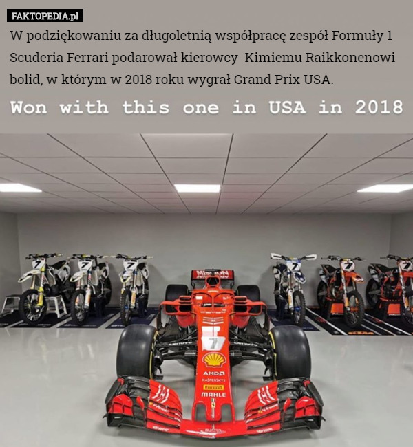 W podziękowaniu za długoletnią współpracę zespół Formuły 1 Scuderia Ferrari podarował kierowcy  Kimiemu Raikkonenowi bolid, w którym w 2018 roku wygrał Grand Prix USA. 