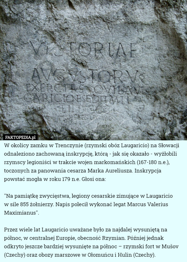 W okolicy zamku w Trenczynie (rzymski obóz Laugaricio) na Słowacji odnaleziono zachowaną inskrypcję, którą - jak się okazało - wyżłobili rzymscy legioniści w trakcie wojen markomańskich (167-180 n.e.), toczonych za panowania cesarza Marka Aureliusza. Inskrypcja powstać mogła w roku 179 n.e. Głosi ona:

"Na pamiątkę zwycięstwa, legiony cesarskie zimujące w Laugaricio
 w sile 855 żołnierzy. Napis polecił wykonać legat Marcus Valerius Maximianus".

Przez wiele lat Laugaricio uważane było za najdalej wysuniętą na północ, w centralnej Europie, obecność Rzymian. Później jednak odkryto jeszcze bardziej wysunięte na północ – rzymski fort w Mušov (Czechy) oraz obozy marszowe w Ołomuńcu i Hulin (Czechy). 